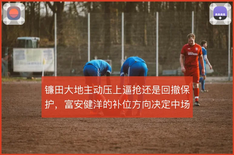 镰田大地主动压上逼抢还是回撤保护,富安健洋的补位方向决定中场层次