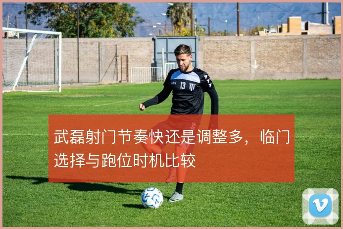 武磊射门节奏快还是调整多,临门选择与跑位时机比较
