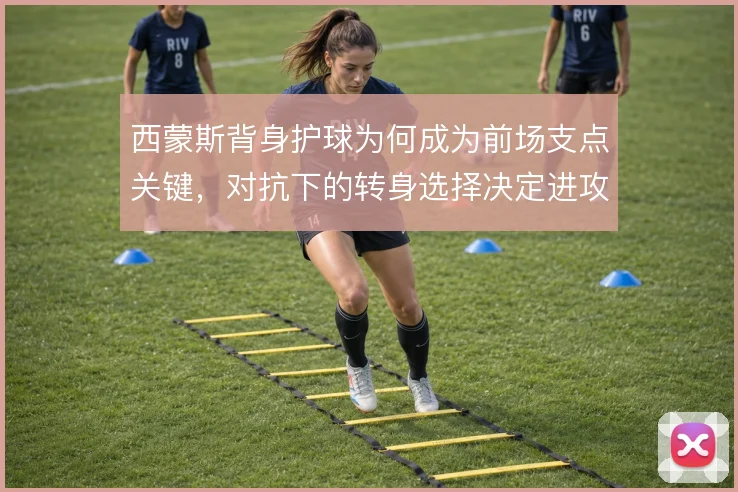 西蒙斯背身护球为何成为前场支点关键，对抗下的转身选择决定进攻延续性
