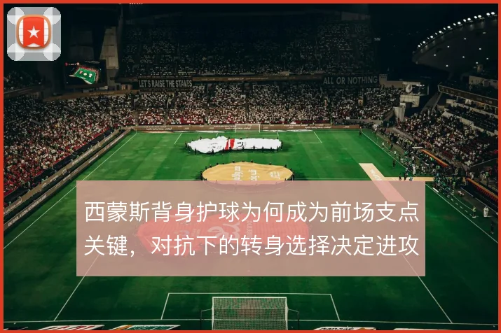 西蒙斯背身护球为何成为前场支点关键，对抗下的转身选择决定进攻延续性