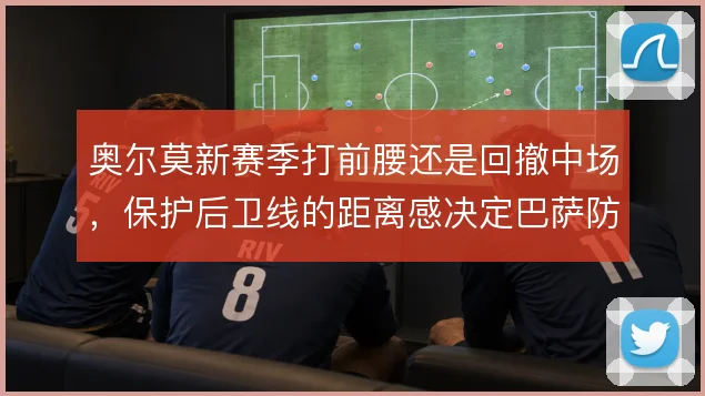 奥尔莫新赛季打前腰还是回撤中场,保护后卫线的距离感决定巴萨防守韧性