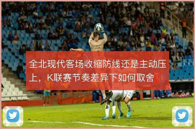 全北现代客场收缩防线还是主动压上，K联赛节奏差异下如何取舍