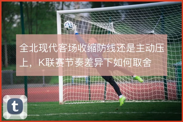 全北现代客场收缩防线还是主动压上，K联赛节奏差异下如何取舍