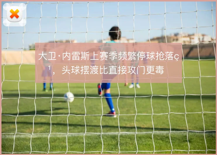 大卫·内雷斯上赛季频繁停球抢落点，头球摆渡比直接攻门更毒
