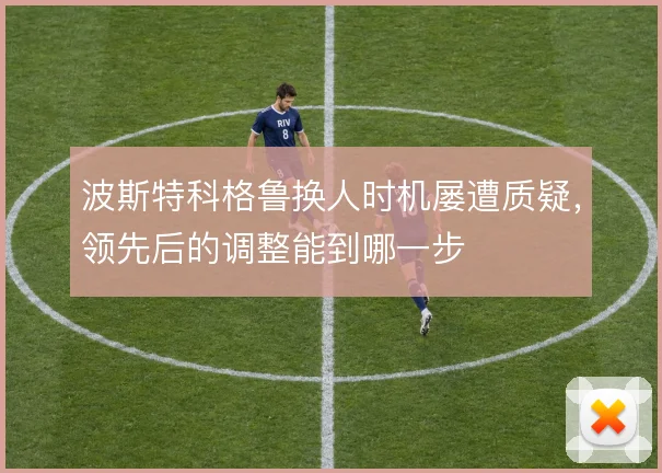 波斯特科格鲁换人时机屡遭质疑，领先后的调整能到哪一步
