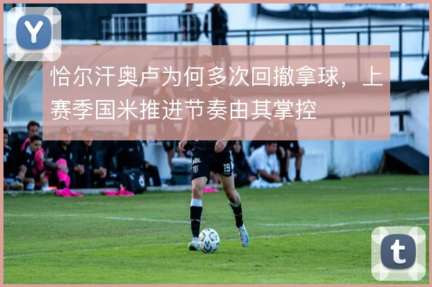 恰尔汗奥卢为何多次回撤拿球，上赛季国米推进节奏由其掌控