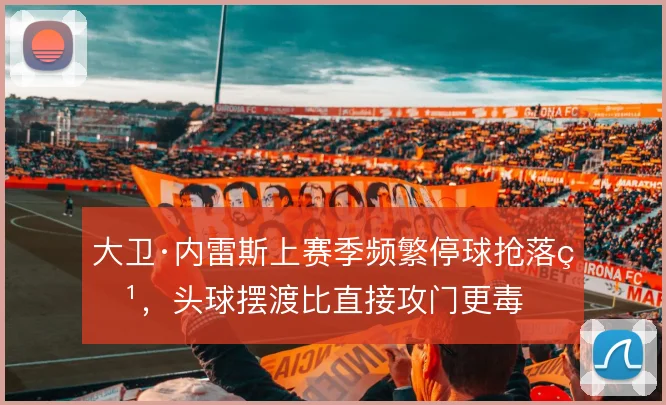 大卫·内雷斯上赛季频繁停球抢落点,头球摆渡比直接攻门更毒
