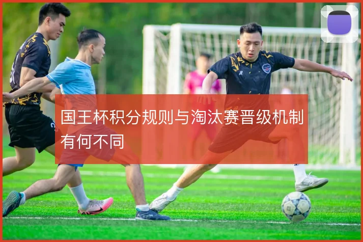国王杯积分规则与淘汰赛晋级机制有何不同