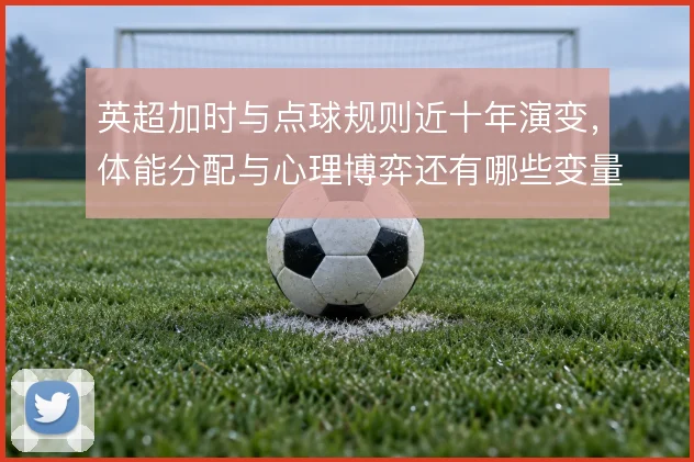 英超加时与点球规则近十年演变,体能分配与心理博弈还有哪些变量
