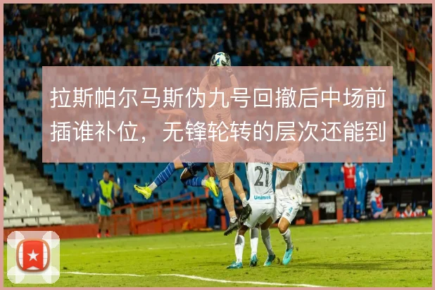 拉斯帕尔马斯伪九号回撤后中场前插谁补位,无锋轮转的层次还能到哪一步