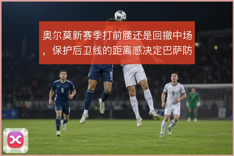奥尔莫新赛季打前腰还是回撤中场，保护后卫线的距离感决定巴萨防守韧性