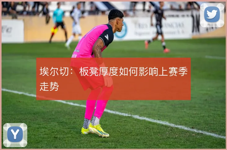 埃尔切：板凳厚度如何影响上赛季走势