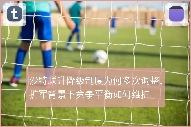 沙特联升降级制度为何多次调整,扩军背景下竞争平衡如何维护