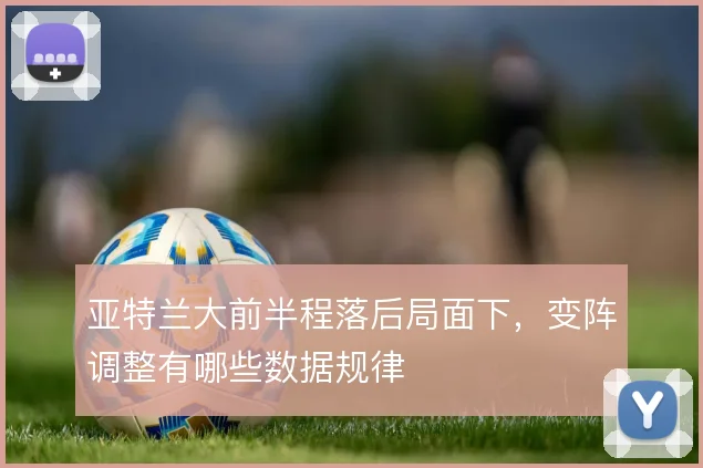 亚特兰大前半程落后局面下,变阵调整有哪些数据规律